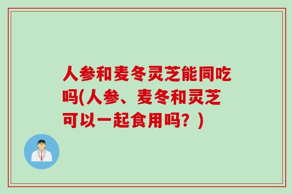 人参和麦冬灵芝能同吃吗(人参、麦冬和灵芝可以一起食用吗？)