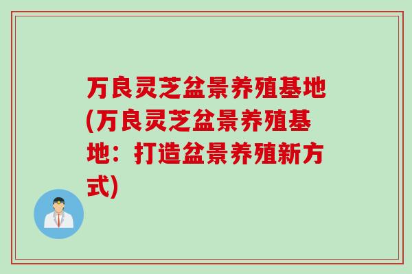 万良灵芝盆景养殖基地(万良灵芝盆景养殖基地:打造盆景养殖新方式) 万良灵芝盆景养殖基地(万良灵芝盆景养殖基地:打造盆景养殖新方式)