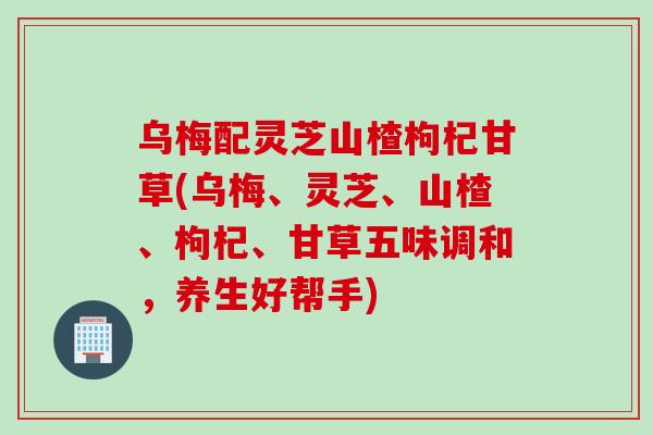 乌梅配灵芝山楂枸杞甘草(乌梅、灵芝、山楂、枸杞、甘草五味调和，养生好帮手)