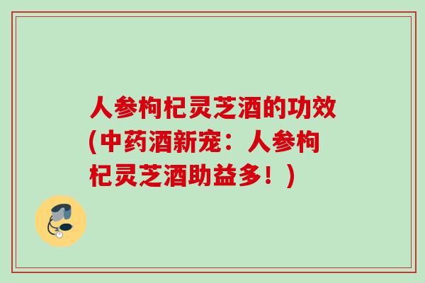 人参枸杞灵芝酒的功效(中药酒新宠：人参枸杞灵芝酒助益多！)