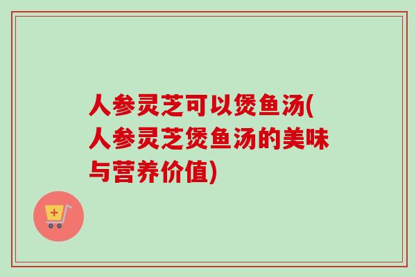 人参灵芝可以煲鱼汤(人参灵芝煲鱼汤的美味与营养价值)