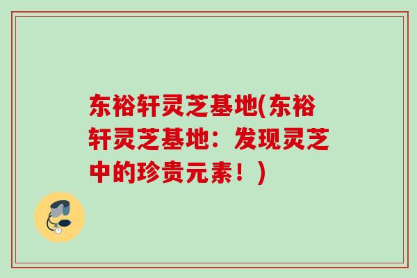 东裕轩灵芝基地(东裕轩灵芝基地：发现灵芝中的珍贵元素！)