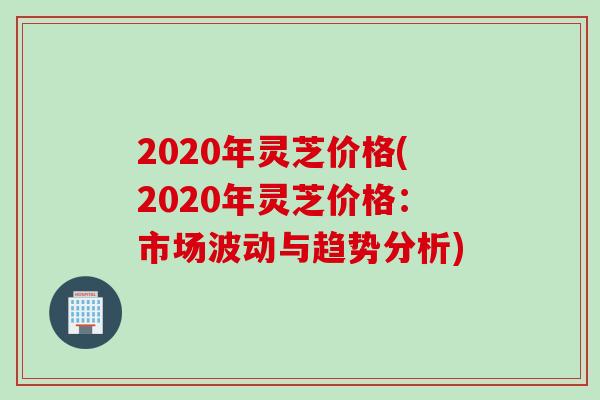 2020年灵芝价格(2020年灵芝价格：市场波动与趋势分析)
