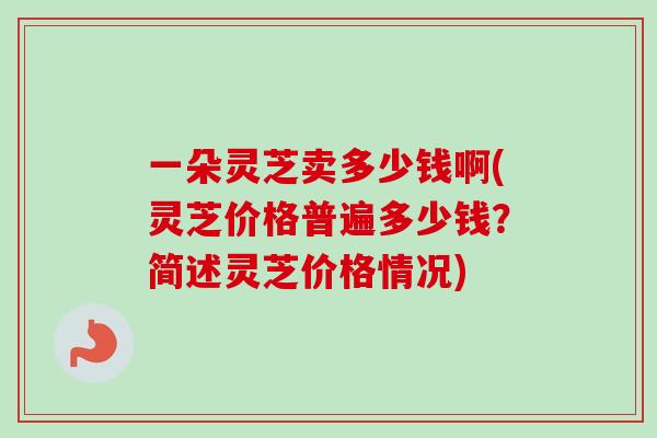 一朵灵芝卖多少钱啊(灵芝价格普遍多少钱？简述灵芝价格情况)
