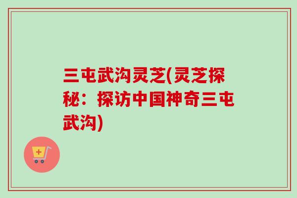 三屯武沟灵芝(灵芝探秘：探访中国神奇三屯武沟)