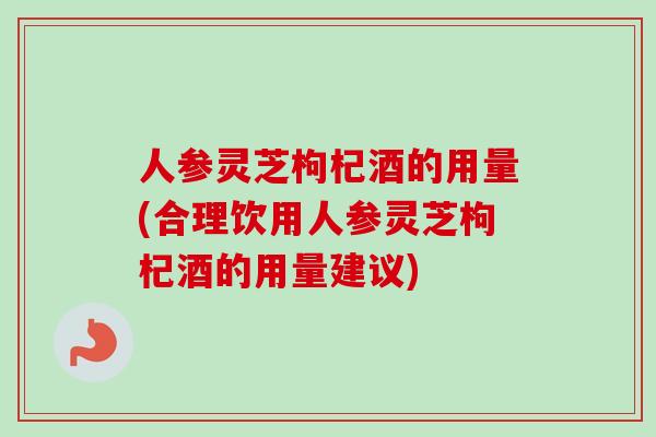 人参灵芝枸杞酒的用量(合理饮用人参灵芝枸杞酒的用量建议)