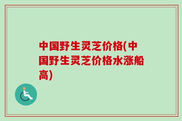 中国野生灵芝价格(中国野生灵芝价格水涨船高)