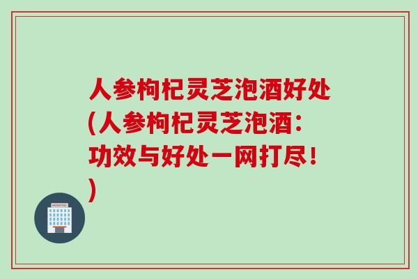 人参枸杞灵芝泡酒好处(人参枸杞灵芝泡酒：功效与好处一网打尽！)