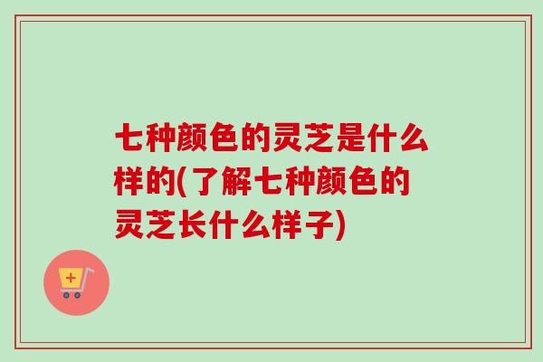 七种颜色的灵芝是什么样的(了解七种颜色的灵芝长什么样子)
