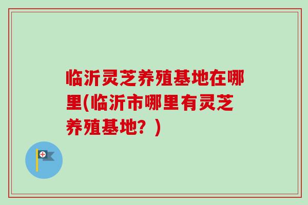 临沂灵芝养殖基地在哪里(临沂市哪里有灵芝养殖基地？)