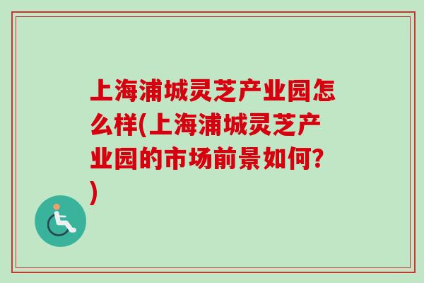 上海浦城灵芝产业园怎么样(上海浦城灵芝产业园的市场前景如何？)