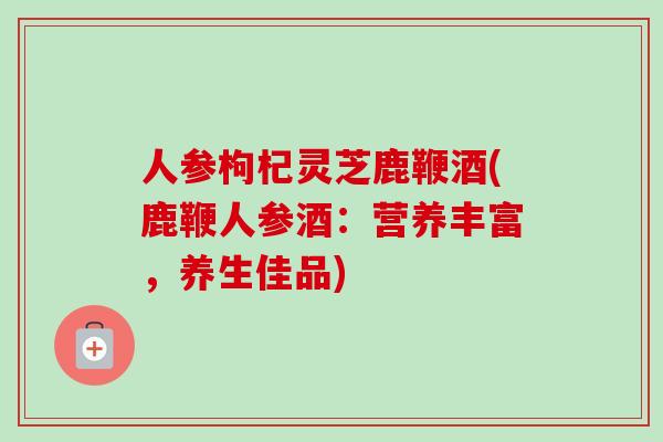 人参枸杞灵芝鹿鞭酒(鹿鞭人参酒：营养丰富，养生佳品)