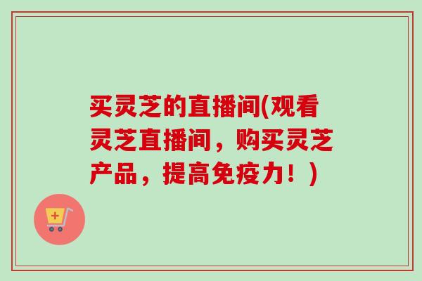 买灵芝的直播间(观看灵芝直播间，购买灵芝产品，提高免疫力！)