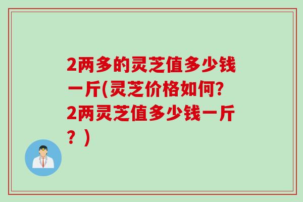 2两多的灵芝值多少钱一斤(灵芝价格如何？2两灵芝值多少钱一斤？)