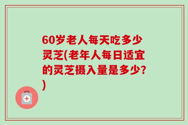 60岁老人每天吃多少灵芝(老年人每日适宜的灵芝摄入量是多少？)