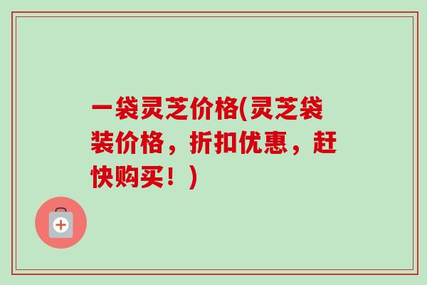 一袋灵芝价格(灵芝袋装价格，折扣优惠，赶快购买！)