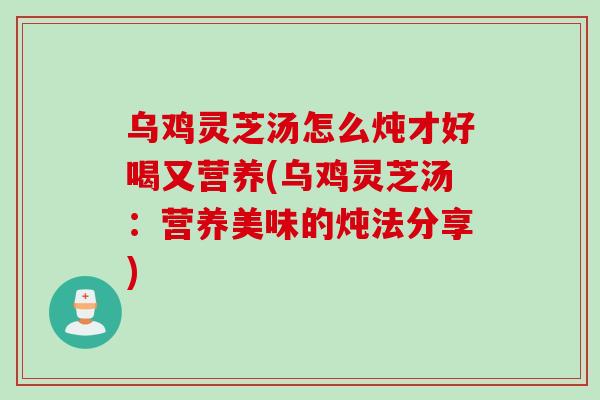 乌鸡灵芝汤怎么炖才好喝又营养(乌鸡灵芝汤：营养美味的炖法分享)