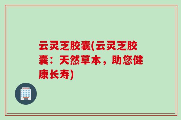 云灵芝胶囊(云灵芝胶囊：天然草本，助您健康长寿)