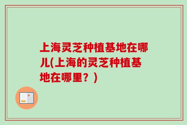上海灵芝种植基地在哪儿(上海的灵芝种植基地在哪里？)