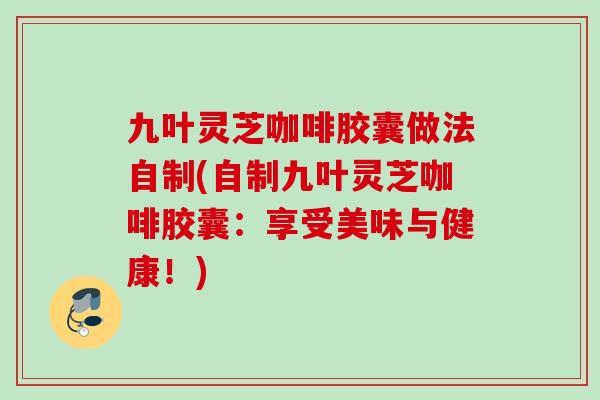 九叶灵芝咖啡胶囊做法自制(自制九叶灵芝咖啡胶囊：享受美味与健康！)