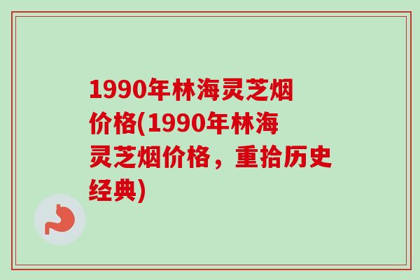 1990年林海灵芝烟价格(1990年林海灵芝烟价格，重拾历史经典)