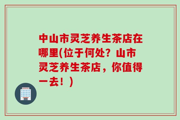中山市灵芝养生茶店在哪里(位于何处？山市灵芝养生茶店，你值得一去！)