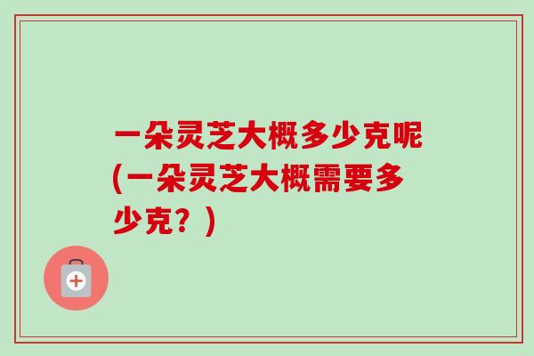 一朵灵芝大概多少克呢(一朵灵芝大概需要多少克？)