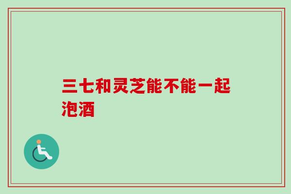 三七和灵芝能不能一起泡酒 三七和灵芝能不能一起泡酒