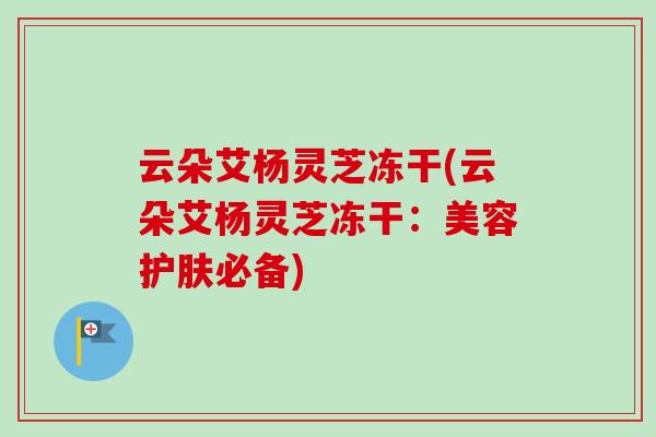 云朵艾杨灵芝冻干(云朵艾杨灵芝冻干：美容护肤必备)
