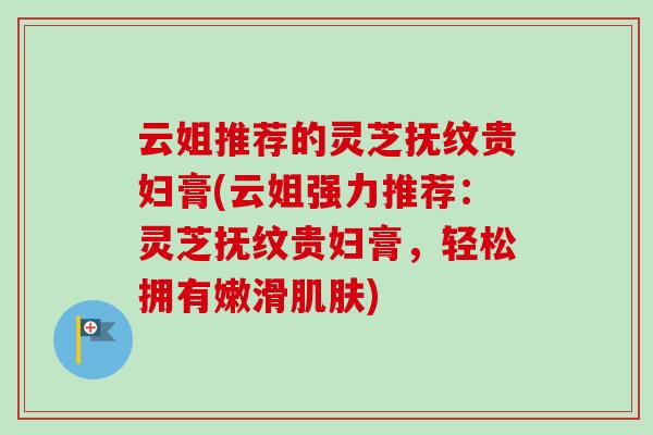 云姐推荐的灵芝抚纹贵妇膏(云姐强力推荐：灵芝抚纹贵妇膏，轻松拥有嫩滑肌肤)