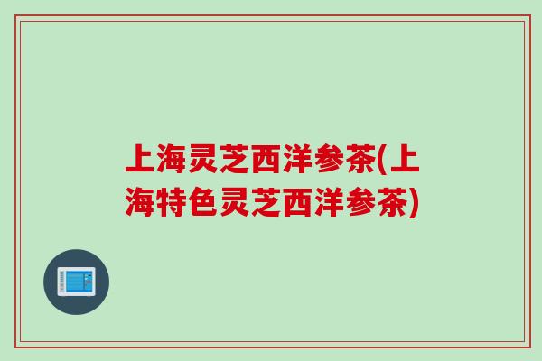 上海灵芝西洋参茶(上海特色灵芝西洋参茶)