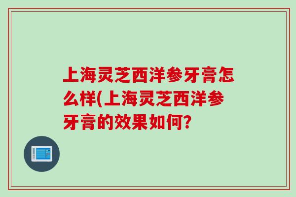 上海灵芝西洋参牙膏怎么样(上海灵芝西洋参牙膏的效果如何？