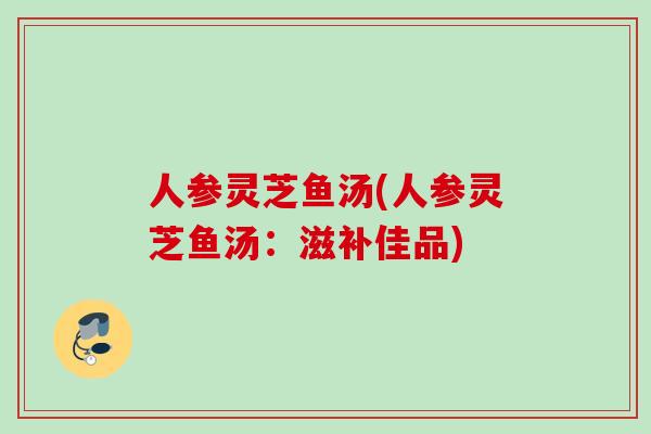 人参灵芝鱼汤(人参灵芝鱼汤：滋补佳品)