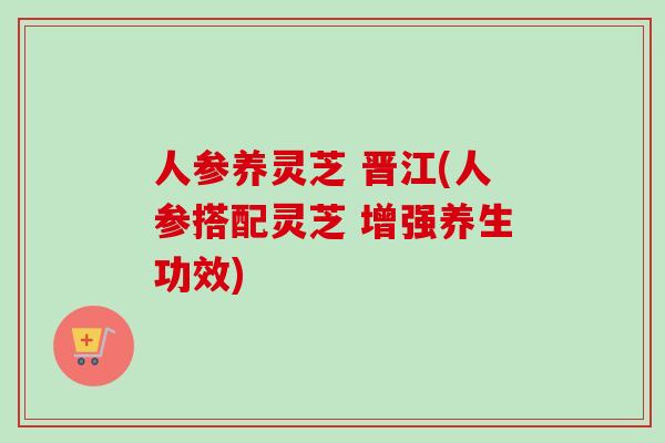人参养灵芝 晋江(人参搭配灵芝 增强养生功效)