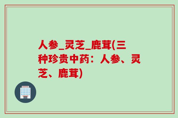 人参_灵芝_鹿茸(三种珍贵中药：人参、灵芝、鹿茸)