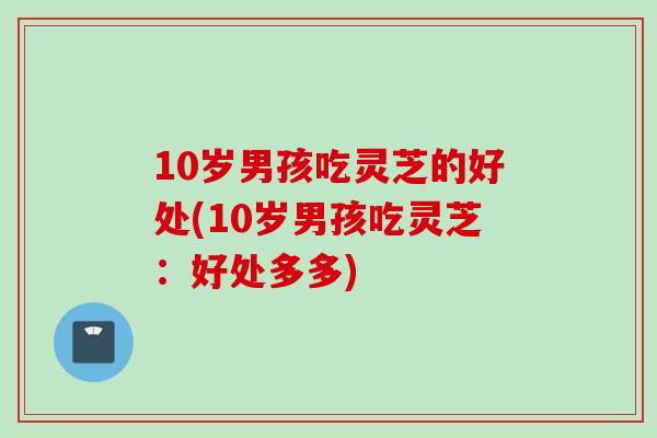 10岁男孩吃灵芝的好处(10岁男孩吃灵芝：好处多多)