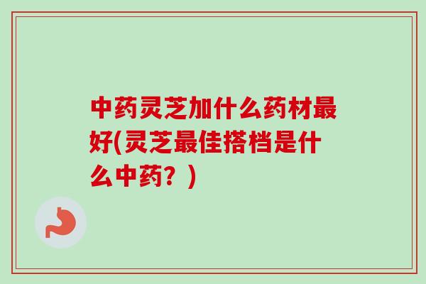 中药灵芝加什么药材最好(灵芝最佳搭档是什么中药？)