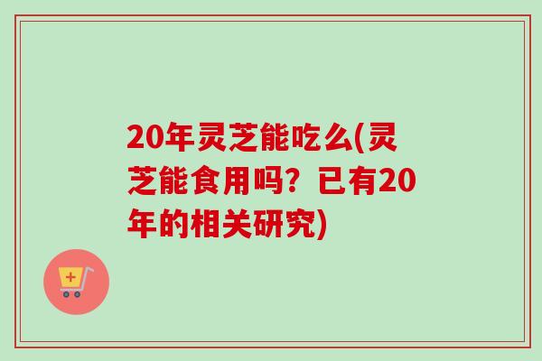 20年灵芝能吃么(灵芝能食用吗？已有20年的相关研究)