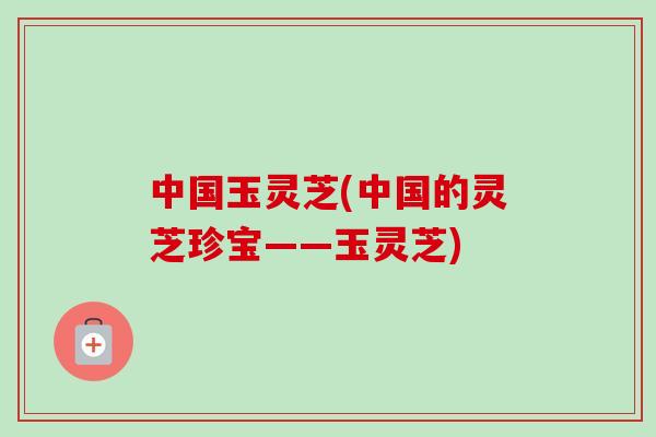 中国玉灵芝(中国的灵芝珍宝——玉灵芝)