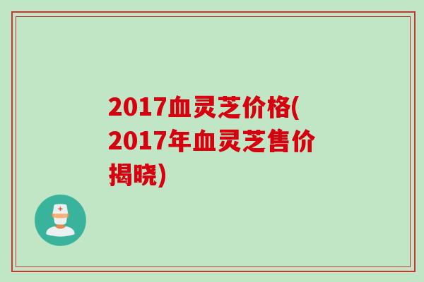 2017血灵芝价格(2017年血灵芝售价揭晓)