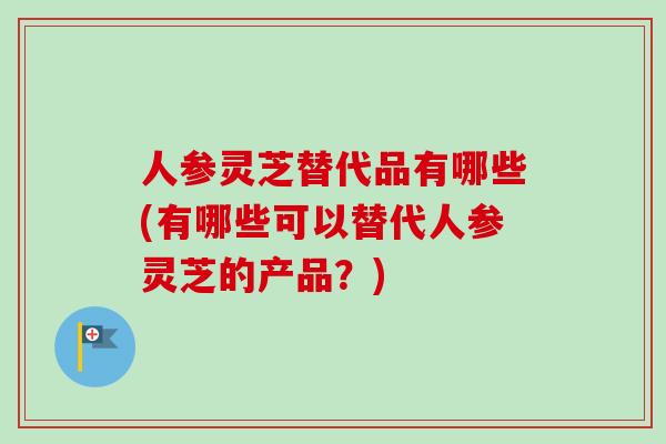 人参灵芝替代品有哪些(有哪些可以替代人参灵芝的产品？)