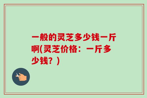 一般的灵芝多少钱一斤啊(灵芝价格：一斤多少钱？)