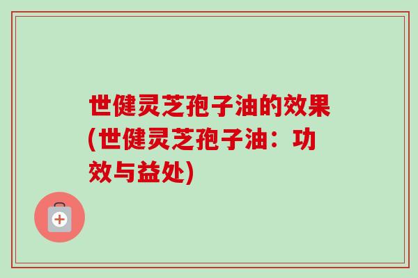 世健灵芝孢子油的效果(世健灵芝孢子油：功效与益处)