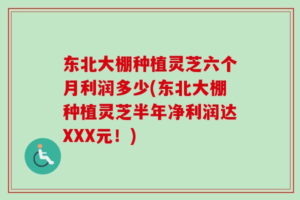 东北大棚种植灵芝六个月利润多少(东北大棚种植灵芝半年净利润达XXX元！)