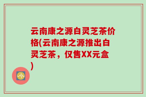 云南康之源白灵芝茶价格(云南康之源推出白灵芝茶，仅售XX元盒)