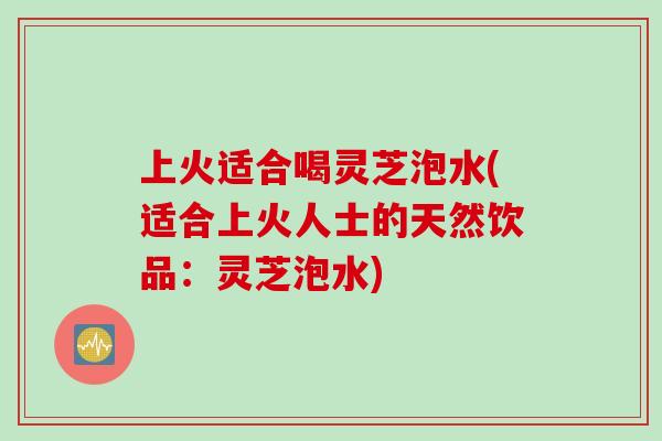 上火适合喝灵芝泡水(适合上火人士的天然饮品：灵芝泡水)