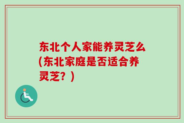 东北个人家能养灵芝么(东北家庭是否适合养灵芝？)