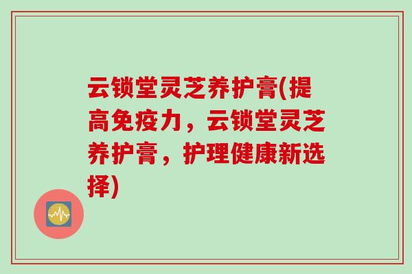云锁堂灵芝养护膏(提高免疫力，云锁堂灵芝养护膏，护理健康新选择)