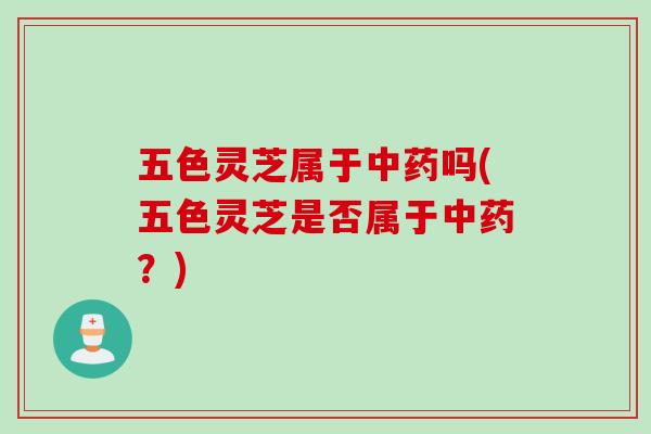 五色灵芝属于中药吗(五色灵芝是否属于中药？)