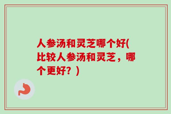 人参汤和灵芝哪个好(比较人参汤和灵芝，哪个更好？)